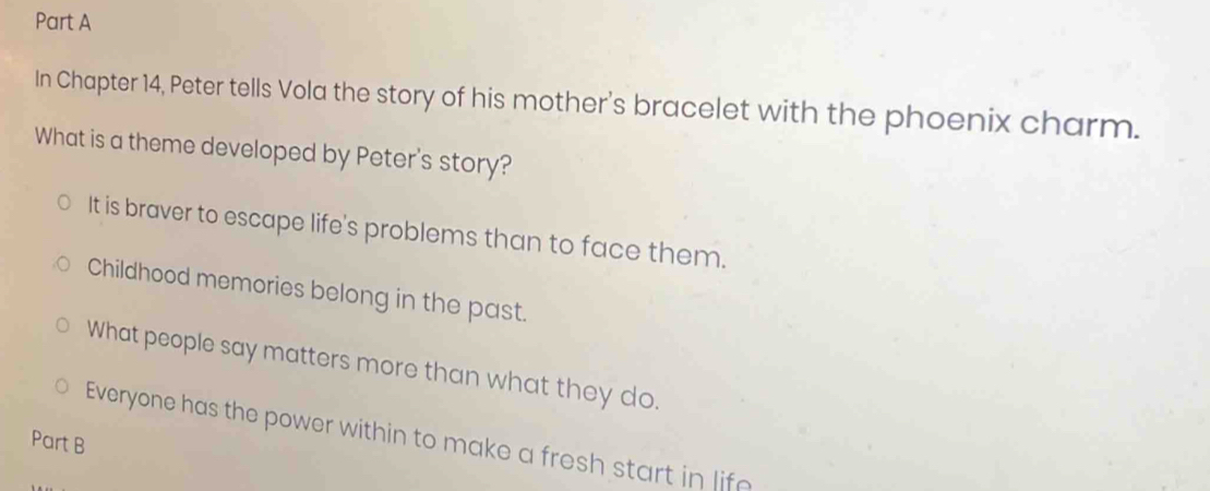 In Chapter 14, Peter tells Vola the story of his mother's bracelet with the phoenix charm.
What is a theme developed by Peter's story?
It is braver to escape life's problems than to face them.
Childhood memories belong in the past.
What people say matters more than what they do.
Everyone has the power within to make a fresh start in life
Part B