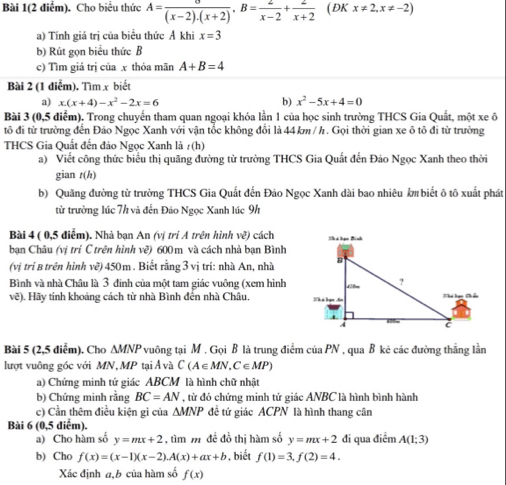 Bài 1(2 điểm). Cho biểu thức A= sigma /(x-2).(x+2) ,B= 2/x-2 + 2/x+2  ( ĐK x!= 2,x!= -2)
a) Tính giá trị của biểu thức Ả khi x=3
b) Rút gọn biểu thức B
c) Tìm giá trị của x thỏa mãn A+B=4
Bài 2 (1 điểm). Tìm x biết
a) x.(x+4)-x^2-2x=6 b) x^2-5x+4=0
Bài 3 (0,5 điểm). Trong chuyến tham quan ngoại khóa lần 1 của học sinh trường THCS Gia Quất, một xe ô
tô đi từ trường đến Đảo Ngọc Xanh với vận tổc không đổi là 44km/ h. Gọi thời gian xe ô tô đi từ trường
THCS Gia Quất đến đảo Ngọc Xanh là t(h)
a) Viết công thức biểu thị quãng đường từ trường THCS Gia Quất đến Đảo Ngọc Xanh theo thời
gian t(h)
b) Quãng đường tử trường THCS Gia Quất đến Đảo Ngọc Xanh dài bao nhiêu km biết ô tô xuất phát
từ trường lúc 7h và đến Đảo Ngọc Xanh lúc 9h
Bài 4 ( 0,5 điểm). Nhà bạn An (vị trị A trên hình ve^3 cách
bạn Châu (vị trì C trên hình x° * 600 m và cách nhà bạn Bình
(vị trí B trên hình vẽ) 450m . Biết rằng 3 vị trí: nhà An, nhà
Bình và nhà Châu là 3 đinh của một tam giác vuông (xem hình
vẽ). Hãy tính khoảng cách từ nhà Bình đến nhà Châu. 
Bài 5 (2,5 diểm). Cho △ W PNP vuông tại M. Gọi B là trung điểm của PN , qua B kẻ các đường thắng lằn
lượt vuông góc với MN, MP tại Ả và C(A∈ MN,C∈ MP)
a) Chứng minh tứ giác ABCM là hình chữ nhật
b) Chứng minh rằng BC=AN , từ đó chứng minh tứ giác ANBC là hình bình hành
c) Cần thêm điều kiện gì của △ MNP đề tứ giác ACPN là hình thang cân
Bài 6 (0,5 diểm).
a) Cho hàm số y=mx+2 , tìm  để đồ thị hàm số y=mx+2 đi qua điểm A(1;3)
b) Cho f(x)=(x-1)(x-2).A(x)+ax+b , biết f(1)=3,f(2)=4.
Xác định a,b của hàm số f(x)