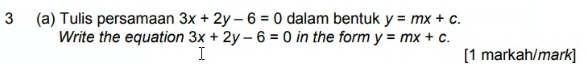 3 (a) Tulis persamaan 3x+2y-6=0 dalam bentuk y=mx+c. 
Write the equation 3x+2y-6=0 in the form y=mx+c. 
[1 markah/mark]