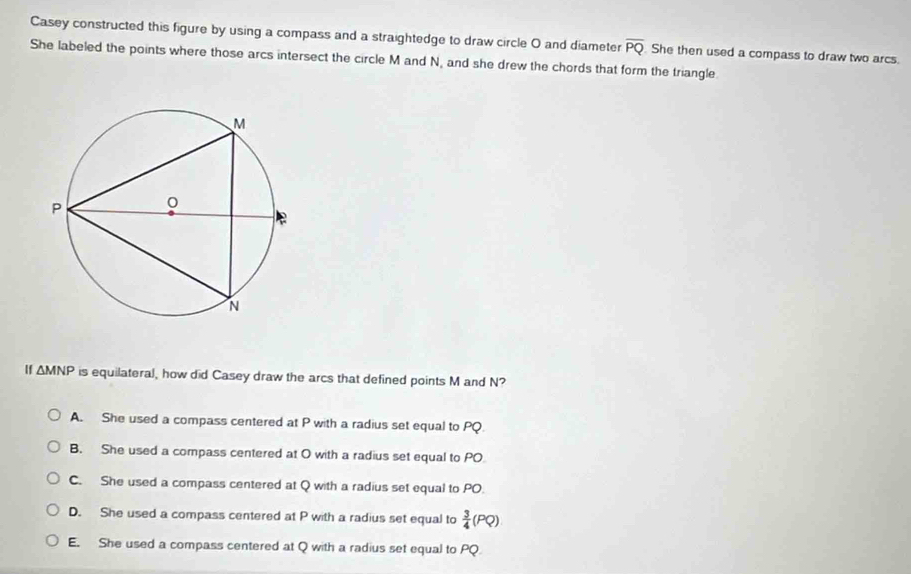 Casey constructed this figure by using a compass and a straightedge to draw circle O and diameter overline PQ
She labeled the points where those arcs intersect the circle M and N, and she drew the chords that form the triangle She then used a compass to draw two arcs.
If △ MNP is equilateral, how did Casey draw the arcs that defined points M and N?
A. She used a compass centered at P with a radius set equal to PQ.
B. She used a compass centered at O with a radius set equal to PO
C. She used a compass centered at Q with a radius set equal to PO.
D. She used a compass centered at P with a radius set equal to  3/4 (PQ)
E. She used a compass centered at Q with a radius set equal to PQ