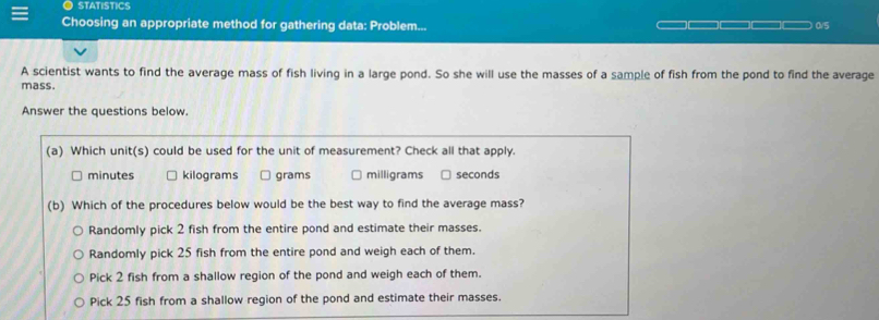 STATISTICS
Choosing an appropriate method for gathering data: Problem... 0/5

A scientist wants to find the average mass of fish living in a large pond. So she will use the masses of a sample of fish from the pond to find the average
mass.
Answer the questions below.
(a) Which unit(s) could be used for the unit of measurement? Check all that apply.
minutes kilograms grams milligrams seconds
(b) Which of the procedures below would be the best way to find the average mass?
Randomly pick 2 fish from the entire pond and estimate their masses.
Randomly pick 25 fish from the entire pond and weigh each of them.
Pick 2 fish from a shallow region of the pond and weigh each of them.
Pick 25 fish from a shallow region of the pond and estimate their masses.