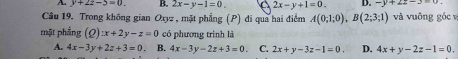 A. y+2z-5=0. B. 2x-y-1=0. 2x-y+1=0. D. -y+22-3=0. 
Câu 19. Trong không gian Oxyz , mặt phẳng (P) đi qua hai điểm A(0;1;0), B(2;3;1) và vuông góc và
mặt phẳng (Q):x+2y-z=0 có phương trình là
A. 4x-3y+2z+3=0. B. 4x-3y-2z+3=0. C. 2x+y-3z-1=0. D. 4x+y-2z-1=0.