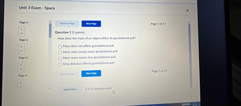 Exam - Space
Page 1: Previous Page Next Page Page 1 of 17
1
_
Question 1 (5 points)
Page 2: How does the mass of an object affect its gravitational pull?
2 Mass does not affect gravitational pull.
_
More mass means more gravitational pull.
Page 3: More mass means less gravitational pull.
a Only distance affects gravitational pull.
_
Page 4: Previous Page Next Pags Page 1 of 17
4
Submit Quiz 0 of 17 questions saved
