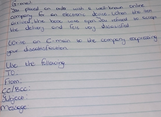 G-meil. 
you placed on order wich a well-known online 
company for an electronic device, When the ibem 
arrived, the booc was open. Jou refused to eccept 
the delicery and felt very dissabisfied 
corice on C-main to the company expressing 
your dissabisfection. 
Use the followoing 
TO. 
From: 
Cc/BcC: 
Subject: 
message.