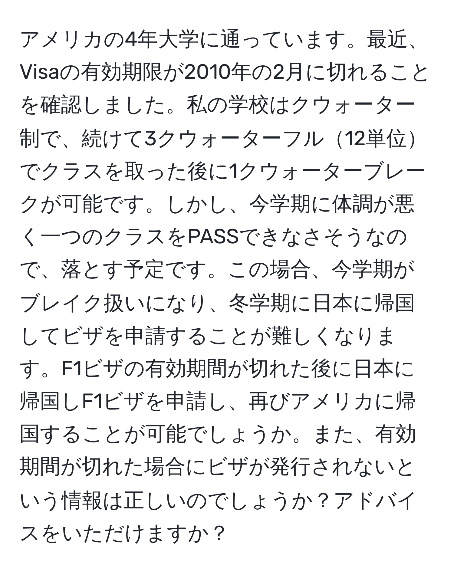 アメリカの4年大学に通っています。最近、Visaの有効期限が2010年の2月に切れることを確認しました。私の学校はクウォーター制で、続けて3クウォーターフル12単位でクラスを取った後に1クウォーターブレークが可能です。しかし、今学期に体調が悪く一つのクラスをPASSできなさそうなので、落とす予定です。この場合、今学期がブレイク扱いになり、冬学期に日本に帰国してビザを申請することが難しくなります。F1ビザの有効期間が切れた後に日本に帰国しF1ビザを申請し、再びアメリカに帰国することが可能でしょうか。また、有効期間が切れた場合にビザが発行されないという情報は正しいのでしょうか？アドバイスをいただけますか？
