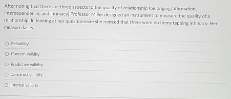 After noting that there are three aspects to the quality of relationship (belonging/affirmation,
interdependence, and intimacy) Professor Miller designed an instrument to measure the quality of a
relationship. In looking at her questionnaire she noticed that there were no items tapping intimacy. Her
measure lacks
Reliability
Content validity
Predictive validity
Construct validity
Internal validity