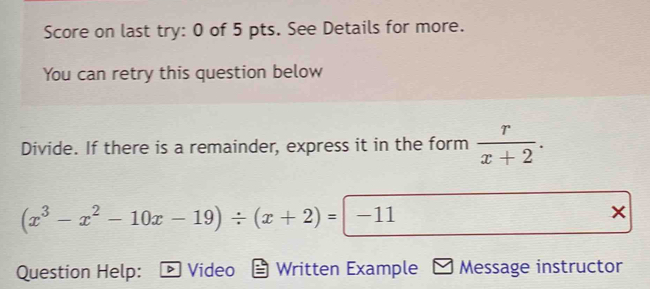 Score on last try: 0 of 5 pts. See Details for more. 
You can retry this question below 
Divide. If there is a remainder, express it in the form  r/x+2 .
(x^3-x^2-10x-19)/ (x+2)=|-11
Question Help: Video Written Example Message instructor