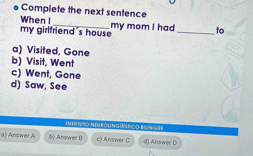 Complete the next sentence
When I
_my mom I had
my girlfriend's house
_to
a) Visited, Gone
b) Visit, Went
c) Went, Gone
d) Saw, See
InstitUTO NEUROLINGüÍsTIcO BILINGüE
a) Answer A b) Answer B c) Answer C d) Answer D