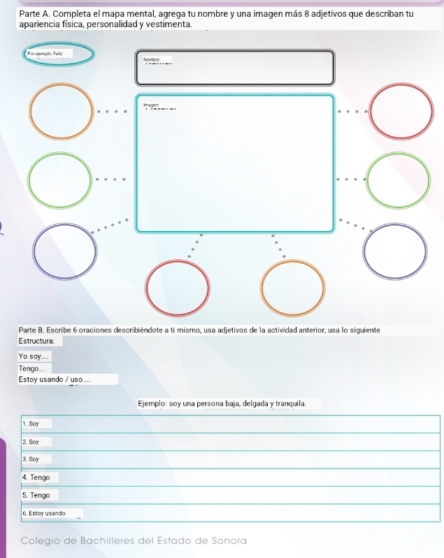 Parte A. Completa el mapa mental, agrega tu nombre y una imagen más 8 adjetivos que describan tu 
apariencia física, personalidad y vestimenta. 
* Por ejempla. Feliz Nombre 
Imagen 
Parte B. Escribe 6 oraciones describiéndote a ti mismo, usa adjetivos de la actividad anterior; usa lo siguiente 
Estructura: 
Yo say.... 
Tengo... 
Estoy usando / uso.... 
Ejemplo: soy una persona baja, delgada y tranquila. 
1. Soy 
2. Soy 
3. Soy 
4. Tengo 
5. Tengo 
6. Estoy usando 
Colegio de Bachilleres del Estado de Sonora