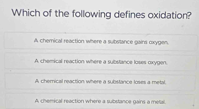 Which of the following defines oxidation?
A chemical reaction where a substance gains oxygen.
A chemical reaction where a substance loses oxygen.
A chemical reaction where a substance loses a metal.
A chemical reaction where a substance gains a metal.