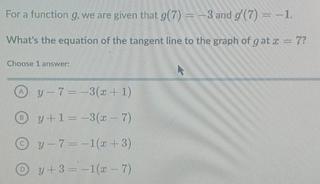 For a function g, we are given that g(7)=-3 and g'(7)=-1. 
What's the equation of the tangent line to the graph of g at x=7 ?
Choose 1 answer:
A y-7=-3(x+1)
y+1=-3(x-7)
y-7=-1(x+3)
y+3=-1(x-7)