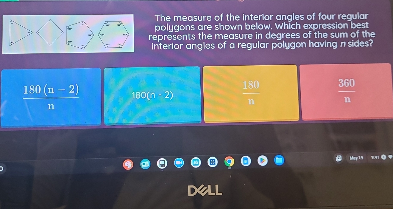 The measure of the interior angles of four regular
polygons are shown below. Which expression best
represents the measure in degrees of the sum of the
interior angles of a regular polygon having n sides?
 (180(n-2))/n 
180(n-2)
 180/n 
 360/n 
May 19