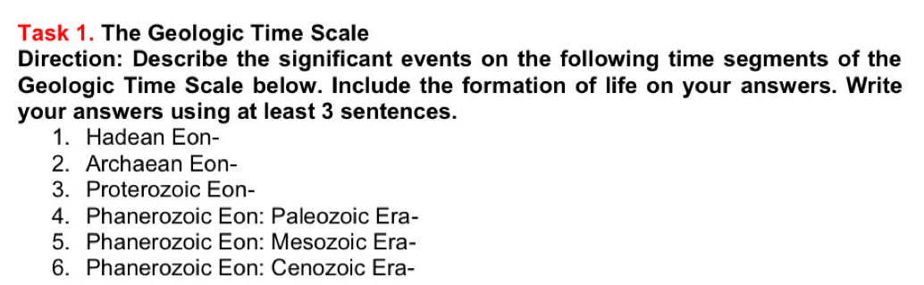 Task 1. The Geologic Time Scale 
Direction: Describe the significant events on the following time segments of the 
Geologic Time Scale below. Include the formation of life on your answers. Write 
your answers using at least 3 sentences. 
1. Hadean Eon- 
2. Archaean Eon- 
3. Proterozoic Eon- 
4. Phanerozoic Eon: Paleozoic Era- 
5. Phanerozoic Eon: Mesozoic Era- 
6. Phanerozoic Eon: Cenozoic Era-