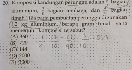 Komposisi kandungan perunggu adalah (frac 44 bagian
aluminium,  3/5  bagian tembaga, dan  3/20  bagian
timah. Jika pada pembuatan pérunggu digunakan
1,2 kg aluminium, berapä gram timah yang
memenuhi kompósisi tersebut?
(A) 360
(B) 720
(C) 144
(D) 2000
(E) 3000