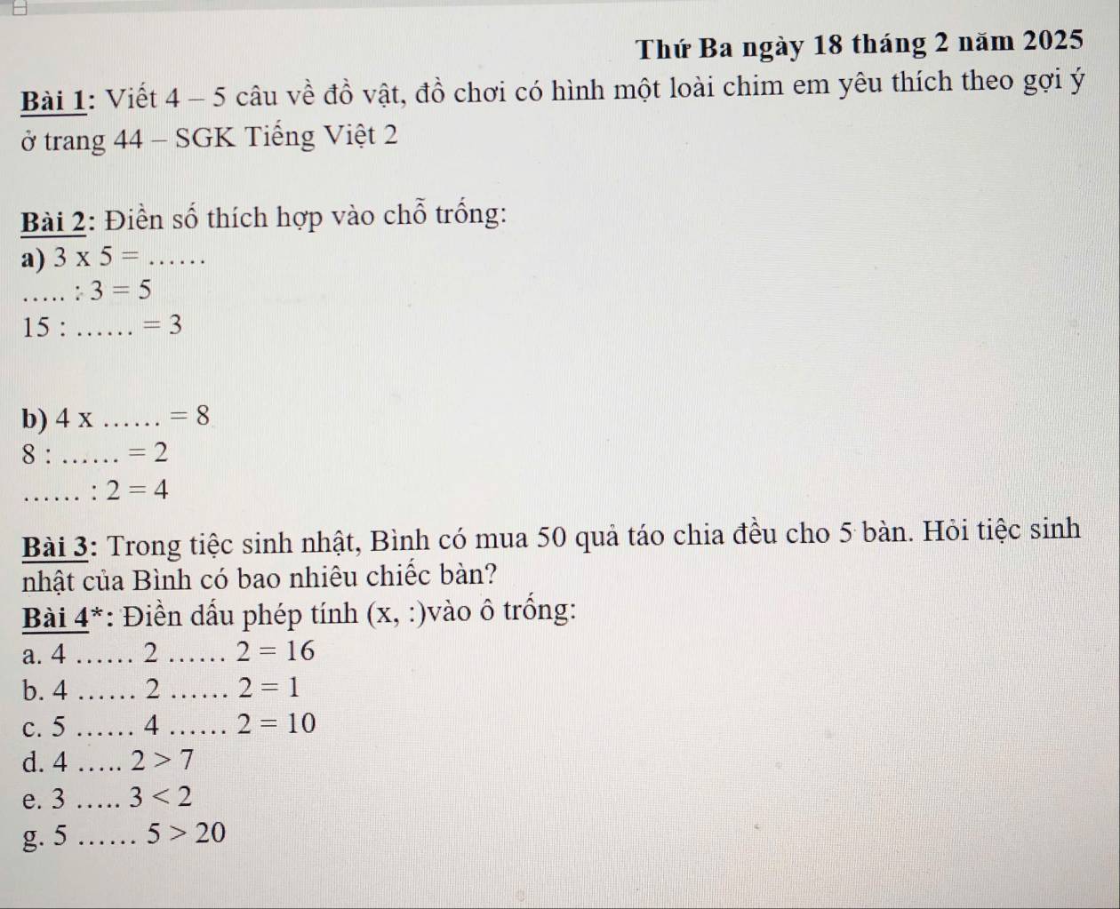 Thứ Ba ngày 18 tháng 2 năm 2025
Bài 1: Viết 4 - 5 câu về đồ vật, đồ chơi có hình một loài chim em yêu thích theo gợi ý 
ở trang 44 - SGK Tiếng Việt 2 
Bài 2: Điền số thích hợp vào chỗ trống: 
a) 3* 5= _ 
_ :3=5
15 : _ =3
b) 4x _  =8
8 : _ =2
_: 2=4
Bài 3: Trong tiệc sinh nhật, Bình có mua 50 quả táo chia đều cho 5 bàn. Hỏi tiệc sinh 
nhật của Bình có bao nhiêu chiếc bàn? 
Bài 4^* : Điền dấu phép tính (x, :)vào ô trống: 
a. 4 _2 _ 2=16
b. 4 _2 _ 2=1
c. 5 _4 _ 2=10
d. 4 _  2>7
e. 3 _ 3<2</tex> 
g. 5 _  5>20