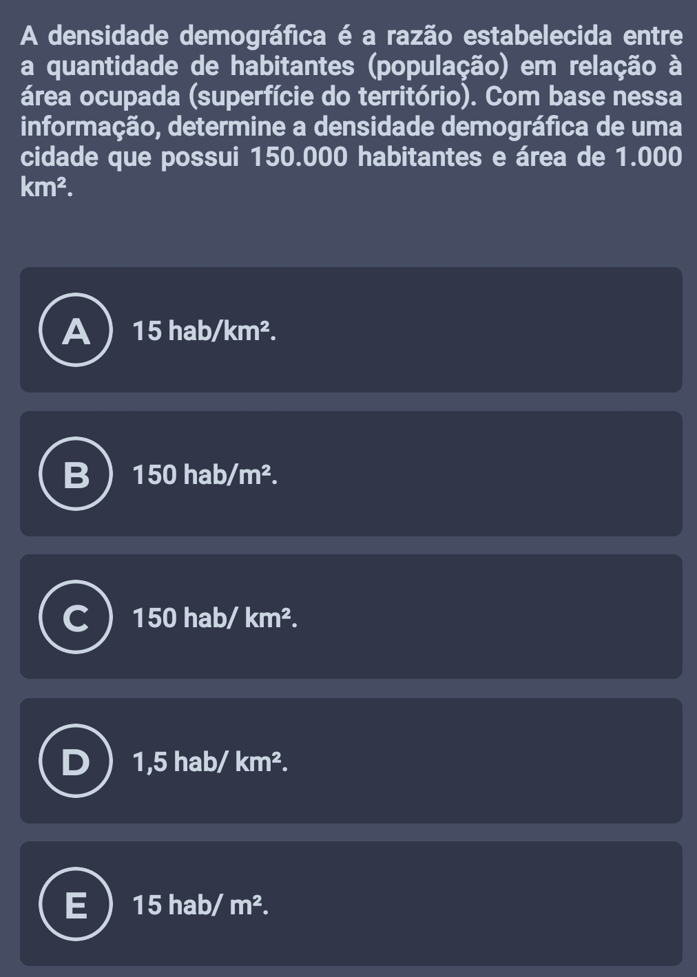 A densidade demográfica é a razão estabelecida entre
a quantidade de habitantes (população) em relação à
área ocupada (superfície do território). Com base nessa
informação, determine a densidade demográfica de uma
cidade que possui 150.000 habitantes e área de 1.000
km^2.
15hab/km^2.
150 hab/ m^2.
150 hab/ km^2.
1,5 hab/ km^2.
15 hab/ m^2.