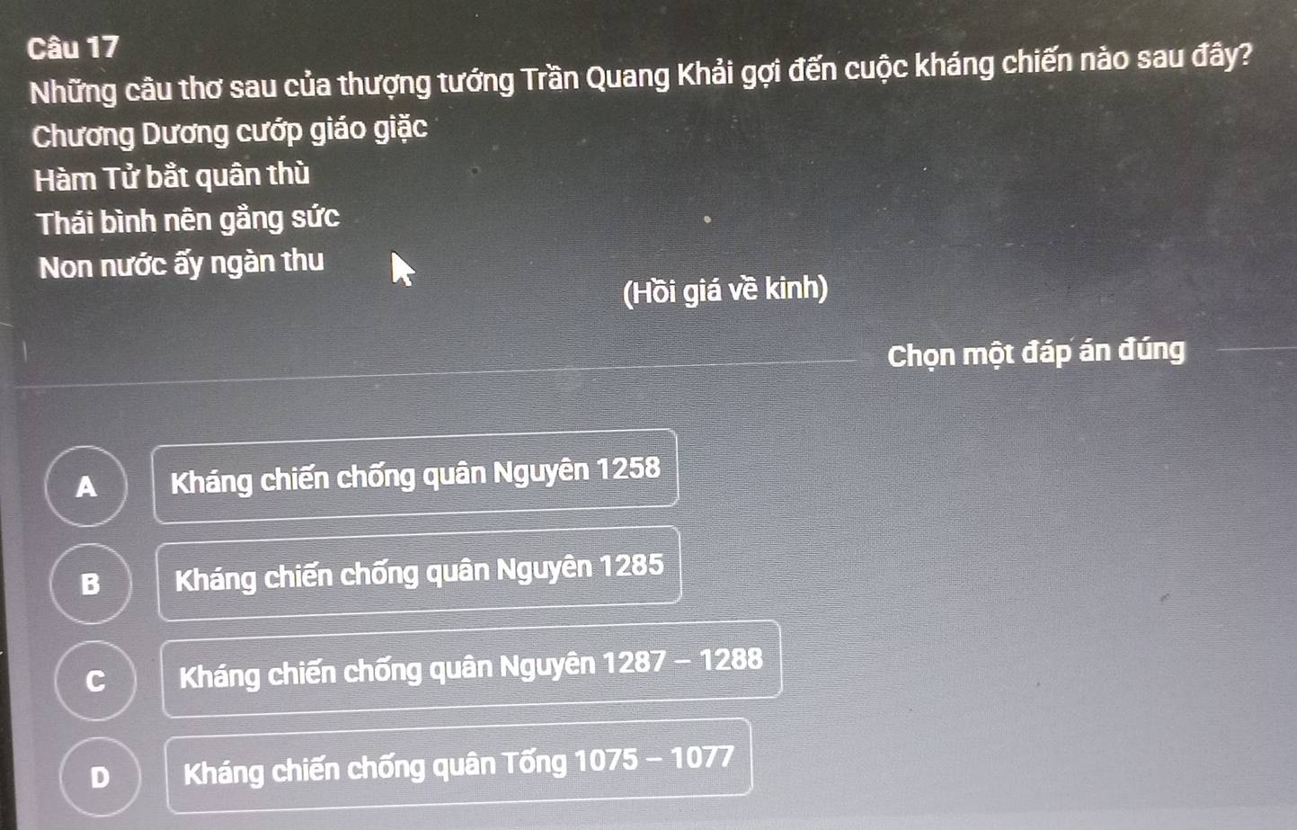 Những câu thơ sau của thượng tướng Trần Quang Khải gợi đến cuộc kháng chiến nào sau đây?
Chương Dương cướp giáo giặc
Hàm Tử bắt quân thù
Thái bình nên gằng sức
Non nước ấy ngàn thu
(Hồi giá về kinh)
Chọn một đáp án đúng
A Kháng chiến chống quân Nguyên 1258
B Kháng chiến chống quân Nguyên 1285
C Kháng chiến chống quân Nguyên 1287-1288
D Kháng chiến chống quân Tống 1075-1077