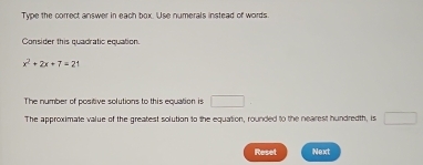 Type the correct answer in each box. Use numerals instead of words. 
Consider this quadratic equation.
x^2+2x+7=21
The number of positive solutions to this equation is □ 
The approximate value of the greatest solution to the equation, rounded to the nearest hundredth, is □  
Reset Next