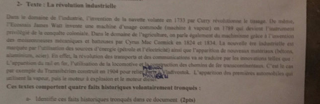 2- Texte : La révolution industrielle 
Dans le domaine de l'industrie, l'invention de la navette volante en 1733 par Curry révolutionne le tissage. De même, 
l'Ecossais James Watt invente une machine d'usage commode (machine à vapeur) en 1789 qui devient l'instrument 
privilégié de la conquête coloniale. Dans le domaine de l'agriculture, on parle également du machinisme grâce à l'invention 
des moissonneuses mécaniques et batteuses par Cyrus Mac Cormick en 1824 et 1834. La nouvelle ère industrielle est 
marquée par l'utilisation des sources d'énergie (pétrole et l'électricité) ainsi que l'apparition de nouveaux matériaux (bétons, 
aluminium, acier). En effet, la révolution des transports et des communications va se traduire par les innovations telles que : 
L'apparition du rail en fer, l'utilisation de la locomotive et la construction des chemins de fer transcontinentaux. C'est le cas 
par exemple du Transsibérien construit en 1904 pour reliet Paris à Vladivostok. L'apparition des premières automobiles qui 
utilisent la vapeur, puis le moteur à explosion et le moteur dies jor u 
Ces textes comportent quatre faits historiques volontairement tronqués : 
a- Identifie ces faits historiques tronqués dans ce document (2pts)