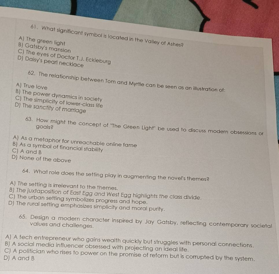 What significant symbol is located in the Valley of Ashes?
A) The green light
B) Gatsby's mansion
C) The eyes of Doctor T.J. Eckleburg
D) Daisy's pearl necklace
62. The relationship between Tom and Myrtle can be seen as an illustration of:
A) True love
B) The power dynamics in society
C) The simplicity of Iower-class life
D) The sanctity of marriage
63. How might the concept of "The Green Light" be used to discuss modern obsessions or
goals?
A) As a metaphor for unreachable online fame
B) As a symbol of financial stability
C) A and B
D) None of the above
64. What role does the setting play in augmenting the novel's themes?
A) The setting is irrelevant to the themes.
B) The juxtaposition of East Egg and West Egg highlights the class divide.
C) The urban setting symbolizes progress and hope.
D) The rural setting emphasizes simplicity and moral purity.
65. Design a modern character inspired by Jay Gatsby, reflecting contemporary societal
values and challenges.
A) A tech entrepreneur who gains wealth quickly but struggles with personal connections.
B) A social media influencer obsessed with projecting an ideal life.
C) A politician who rises to power on the promise of reform but is corrupted by the system.
D) A and B