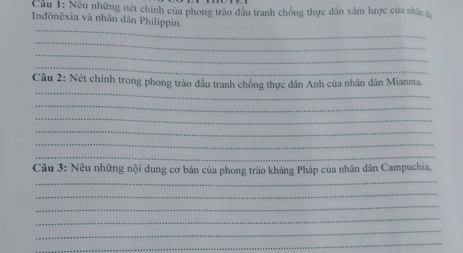 Nêu những nét chính của phong trào đấu tranh chống thực dân xâm lược của nhân c 
Indônêxia và nhân dân Philíppin. 
_ 
_ 
_ 
_ 
_ 
Câu 2: Nét chính trong phong trào đấu tranh chống thực dân Anh của nhân dân Mianma. 
_ 
_ 
_ 
_ 
_ 
_ 
Câu 3: Nếu những nội dung cơ bản của phong trào kháng Pháp của nhân dân Campuchia, 
_ 
_ 
_ 
_ 
_