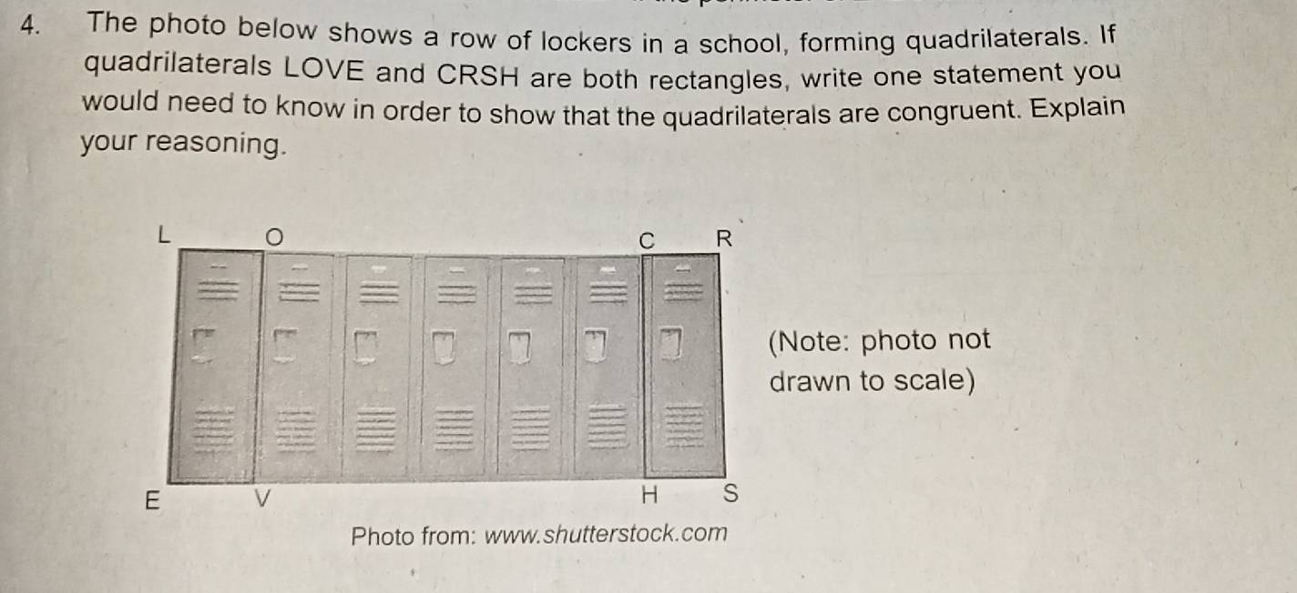 The photo below shows a row of lockers in a school, forming quadrilaterals. If 
quadrilaterals LOVE and CRSH are both rectangles, write one statement you 
would need to know in order to show that the quadrilaterals are congruent. Explain 
your reasoning. 
C R
(Note: photo not 
drawn to scale) 
E 
H s 
Photo from: www.shutterstock.com