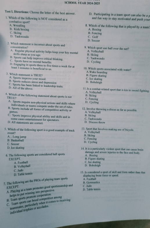 SCHOOL YEAR 2024-2025
Test I. Directions: Choose the letter of the best answer. D. Participating in a team sport can also be a p
1. Which of the following is NOT considered as a and fun way to stay motivated and push your
combative sport? 8. Which of the following that is played by a team?
A. Wrestling
A. Boxing
B. Kick boxing B. Fencing
C. Skiing
D. Tackwondo D. Soccer C. Golf
2. Which statement is incorrect about sports and 9. Which sport use ball over the net?
concentration?
A. Volleyball
A. Regular physical activity helps keep your key mental B. Skiing
skills sharp as you age.
B. Sports can help improve critical thinking. C. Taekwondo
C. Sports have no mental benefits. D. Cycling
D. Engaging in sports three to five times a week for at 10. Which sports associated with water?
least 3 minutes is beneficial to us. A.Wake boarding
3. Which statement is TRUE? C. Ice skating B. Figure skating
A. Sports improve your mood. D. Bobsleigh
B. Sports reduces stress and depression
C. Sports has been linked to leadership traits.
D. All of the above. 11. Is a combat-related sport that is kin to sword fighting.
A. Volleyball
4. Which of the following statement about sports is not C. Fencing B. Skiing
TRUE? D. Cycling
A. Sports require non-physical actions and skills where
individuals or teams compete under the set of rules.
B. Sports include all forms of competitive activity or 12. Involve throwing a discus as far as possible
games.
A. Volleyball
C. Sports improve physical ability and skills and in B. Skiing C. Tackwondo
some cases entertainment for spectators.
D. All statements are correct. D. Discuss throw
5. Which of the following sport is a good example of track 13. Sport that Involves making use of bicycle.
event? B. Skiing A. Volleyball
A. . Long jump C. Fencing
B. Basketball D. Cycling
C. Soccer
D. Ice skating 14. It is a particularly violent sport that can cause brain
damage and severe injuries to the face and body.
6. The following sports are considered ball sports B. Figure skating A. Boxing
EXCEPT.
A. Football C. Ice skating
B. Volleyball D. Bobsleigh
C. Judo
D. Table tennis
15. Is considered a sport of skill and form rather than that
displaying brute force or speed.
7. The following are the PROs of playing team sports A. Football
B. Gymnastics
EXCEPT.
A. Playing as a team promotes good sportsmanship and C. Judo
helps to put winning into perspective. D. Table tennis
B. Team sports promote cooperation.
C. Team sports can breed competition among
teammates, particularly when it comes to receiving
individual trophies or accolades.