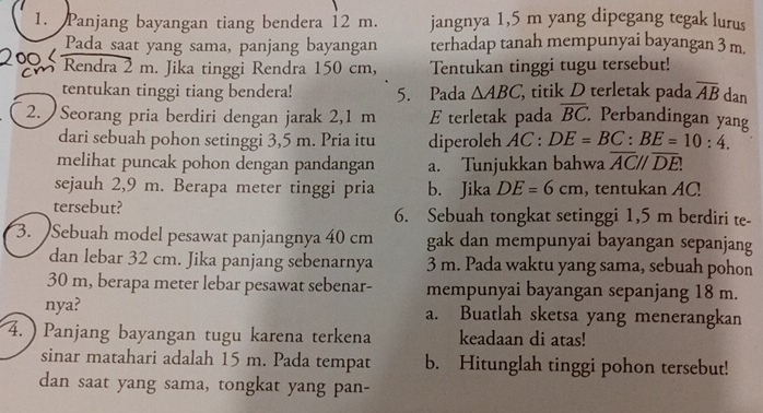 Panjang bayangan tiang bendera 12 m. jangnya 1,5 m yang dipegang tegak lurus 
Pada saat yang sama, panjang bayangan terhadap tanah mempunyai bayangan 3 m. 
Rendra 2 m. Jika tinggi Rendra 150 cm, Tentukan tinggi tugu tersebut! 
tentukan tinggi tiang bendera! 5. Pada △ ABC, titik D terletak pada overline AB dan 
2. Seorang pria berdiri dengan jarak 2,1 m E terletak pada overline BC : Perbandingan yang 
dari sebuah pohon setinggi 3,5 m. Pria itu diperoleh AC:DE=BC:BE=10:4. 
melihat puncak pohon dengan pandangan a. Tunjukkan bahwa overline AC//overline DE. 
sejauh 2,9 m. Berapa meter tinggi pria b. Jika DE=6cm , tentukan AC! 
tersebut? 6. Sebuah tongkat setinggi 1,5 m berdiri te- 
3. Sebuah model pesawat panjangnya 40 cm gak dan mempunyai bayangan sepanjang 
dan lebar 32 cm. Jika panjang sebenarnya 3 m. Pada waktu yang sama, sebuah pohon
30 m, berapa meter lebar pesawat sebenar- mempunyai bayangan sepanjang 18 m. 
nya? a. Buatlah sketsa yang menerangkan 
4. ) Panjang bayangan tugu karena terkena keadaan di atas! 
sinar matahari adalah 15 m. Pada tempat b. Hitunglah tinggi pohon tersebut! 
dan saat yang sama, tongkat yang pan-