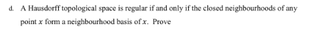 A Hausdorff topological space is regular if and only if the closed neighbourhoods of any 
point x form a neighbourhood basis of x. Prove
