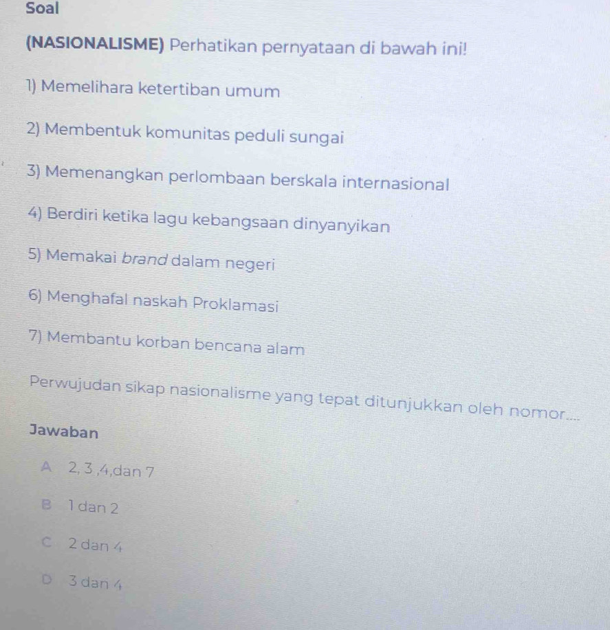 Soal
(NASIONALISME) Perhatikan pernyataan di bawah ini!
1) Memelihara ketertiban umum
2) Membentuk komunitas peduli sungai
3) Memenangkan perlombaan berskala internasional
4) Berdiri ketika lagu kebangsaan dinyanyikan
5) Memakai brand dalam negeri
6) Menghafal naskah Proklamasi
7) Membantu korban bencana alam
Perwujudan sikap nasionalisme yang tepat ditunjukkan oleh nomor....
Jawaban
A 2, 3 , 4,dan 7
B 1 dan 2
C 2 dan 4
3 dan 4