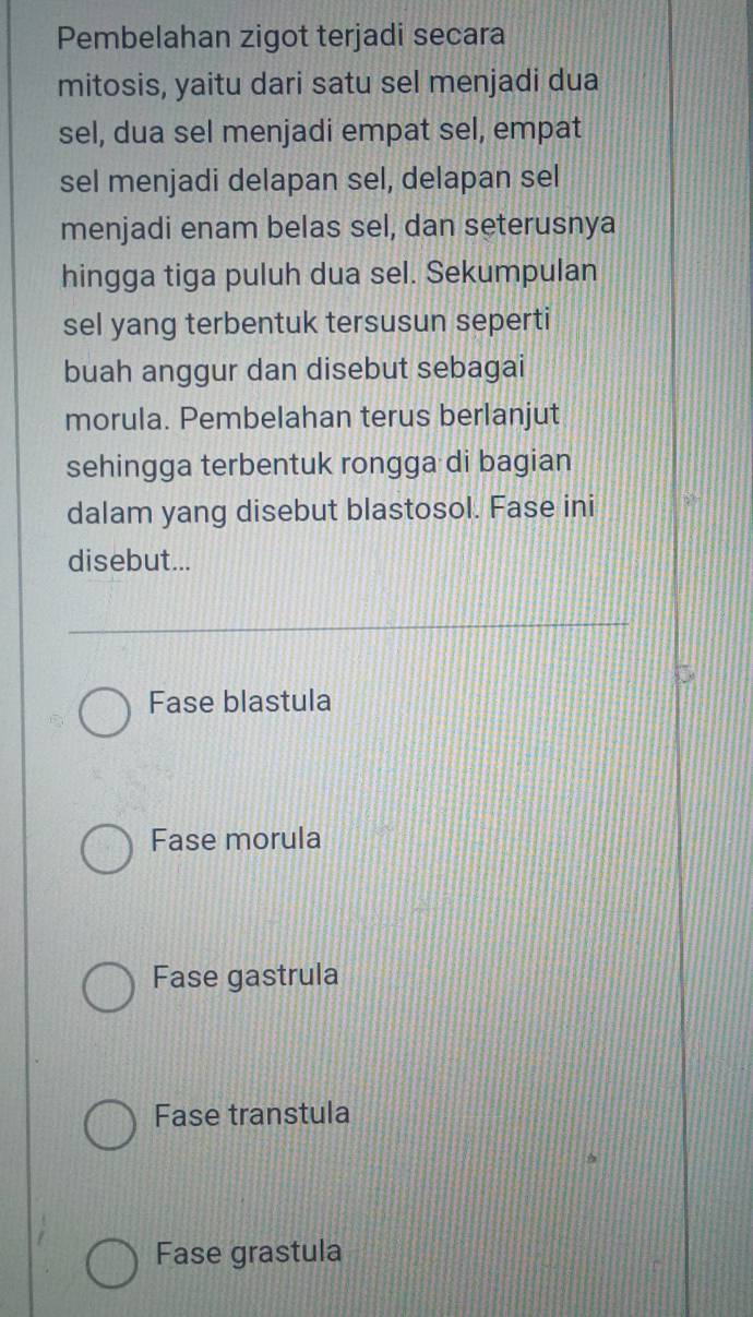 Pembelahan zigot terjadi secara
mitosis, yaitu dari satu sel menjadi dua
sel, dua sel menjadi empat sel, empat
sel menjadi delapan sel, delapan sel
menjadi enam belas sel, dan seterusnya
hingga tiga puluh dua sel. Sekumpulan
sel yang terbentuk tersusun seperti
buah anggur dan disebut sebagai
morula. Pembelahan terus berlanjut
sehingga terbentuk rongga di bagian
dalam yang disebut blastosol. Fase ini
disebut...
Fase blastula
Fase morula
Fase gastrula
Fase transtula
Fase grastula