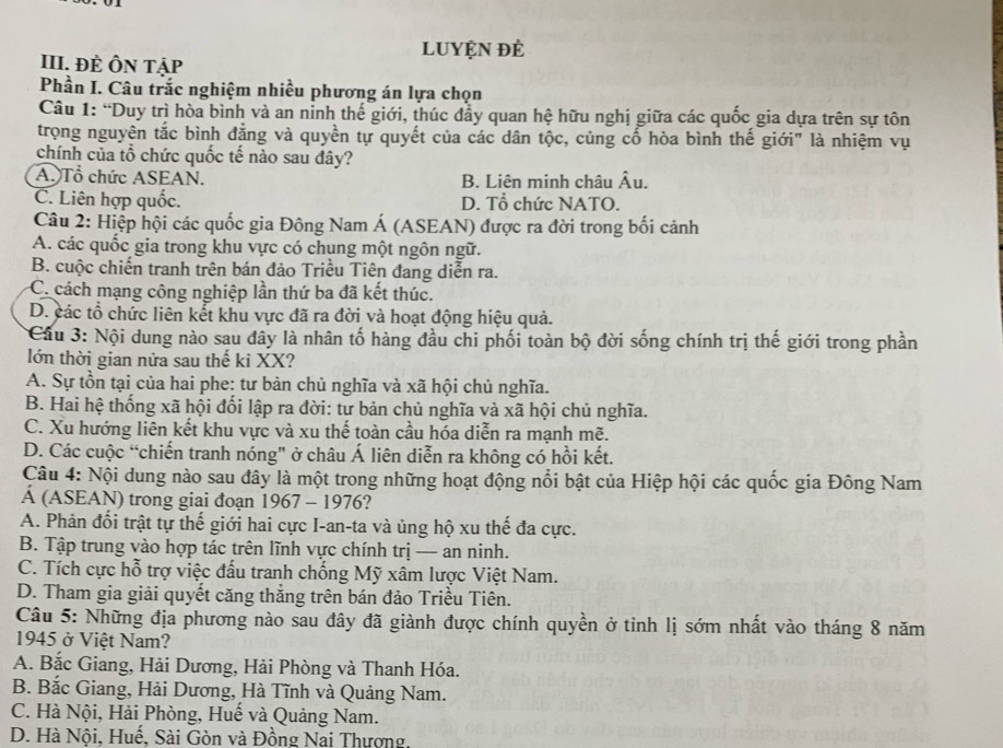 LUYỆN đẻ
III. ĐÈ ÔN Tập
Phần I. Câu trắc nghiệm nhiều phương án lựa chọn
Câu 1: “Duy trì hòa bình và an ninh thế giới, thúc đẩy quan hệ hữu nghị giữa các quốc gia dựa trên sự tôn
trọng nguyên tắc bình đẳng và quyền tự quyết của các dân tộc, củng cố hòa bình thế giới" là nhiệm vụ
chính của tổ chức quốc tế nào sau đây?
A. Tổ chức ASEAN. B. Liên minh châu Âu.
C. Liên hợp quốc. D. Tổ chức NATO.
Câu 2: Hiệp hội các quốc gia Đông Nam Á (ASEAN) được ra đời trong bối cảnh
A. các quốc gia trong khu vực có chung một ngôn ngữ.
B. cuộc chiến tranh trên bán đảo Triều Tiên đang diễn ra.
C. cách mạng công nghiệp lần thứ ba đã kết thúc.
D. các tổ chức liên kết khu vực đã ra đời và hoạt động hiệu quả.
* Cầu 3: Nội dung nào sau đây là nhân tố hàng đầu chi phối toàn bộ đời sống chính trị thế giới trong phần
lớn thời gian nửa sau thế ki XX?
A. Sự tồn tại của hai phe: tư bản chủ nghĩa và xã hội chủ nghĩa.
B. Hai hệ thống xã hội đối lập ra đời: tư bản chủ nghĩa và xã hội chủ nghĩa.
C. Xu hướng liên kết khu vực và xu thế toàn cầu hóa diễn ra mạnh mẽ.
D. Các cuộc “chiến tranh nóng" ở châu Á liên diễn ra không có hồi kết.
Câu 4: Nội dung nào sau đây là một trong những hoạt động nổi bật của Hiệp hội các quốc gia Đông Nam
Á (ASEAN) trong giai đoạn 1967 - 1976?
A. Phản đối trật tự thế giới hai cực I-an-ta và ủng hộ xu thế đa cực.
B. Tập trung vào hợp tác trên lĩnh vực chính trị — an ninh.
C. Tích cực hỗ trợ việc đấu tranh chống Mỹ xâm lược Việt Nam.
D. Tham gia giải quyết căng thắng trên bán đảo Triều Tiên.
Câu 5: Những địa phương nào sau đây đã giành được chính quyền ở tinh lị sớm nhất vào tháng 8 năm
1945 ở Việt Nam?
A. Bắc Giang, Hải Dương, Hải Phòng và Thanh Hóa.
B. Bắc Giang, Hải Dương, Hà Tĩnh và Quảng Nam.
C. Hà Nội, Hải Phòng, Huế và Quảng Nam.
D. Hà Nội, Huế, Sài Gòn và Đồng Nai Thương,