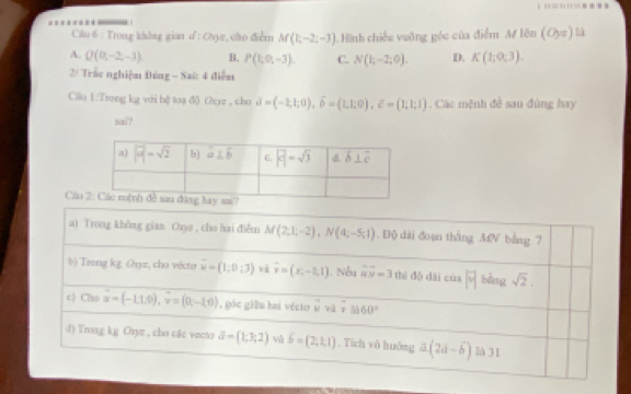 =*
Câu 6 : Trong không gian d:Ce_2 ,cão điểm M(1,-2;-3) Hình chiếu vuỡng góc của điểm M# lên (0,π endpmatrix
A. Q(0;-2,-3) B. P(1;0;-3). C. N(1;-2;0). D. K(1;0;3).
2/ Trắc nghiệm Đóng - Saứ: 4 điễm
Cầu 1:Trong kg với hệ toạ đ) Oxyz , cho d=(-2,1;0),widehat b=(1;1;0),overline c=(1;1;1). Các mệnh đề sau đùng hay
sa??
Cầu