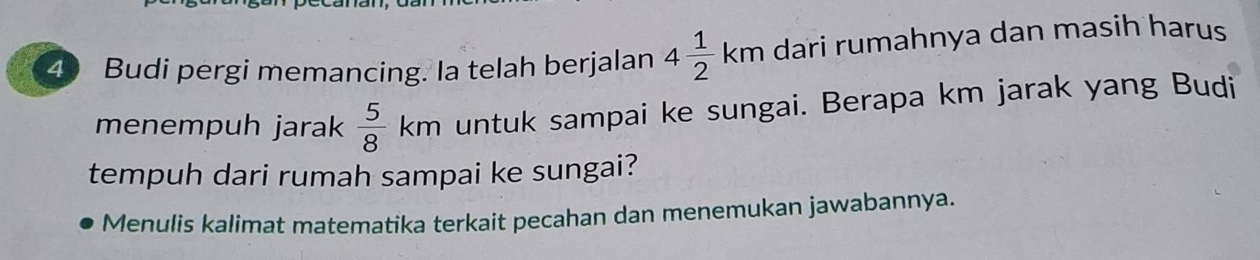 Budi pergi memancing. Ia telah berjalan 4 1/2 km dari rumahnya dan masih harus 
menempuh jarak  5/8 km untuk sampai ke sungai. Berapa km jarak yang Budi 
tempuh dari rumah sampai ke sungai? 
Menulis kalimat matematika terkait pecahan dan menemukan jawabannya.