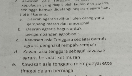 Kawasan Asia T e n g g a ra 
kepulauan yang diapit oleh lautan dan agraris,
sehingga banyak didatangi negara-negara luar,
hal ini karena..
a. Daerah agararis dihuni oleh orang yang
gampang marah dan emosional
b. Daerah agraris bagus untuk
pengembangan agrobisnis
c. Kawasan asia Tenggara sebagai daerah
agraris penghasil rempah-rempah
d. Kawan asia tenggara sebagai kawasan
agraris beradat ketimuran
e. Kawasan asia tenggara mempunyai etos
tinggai dalam berniaga