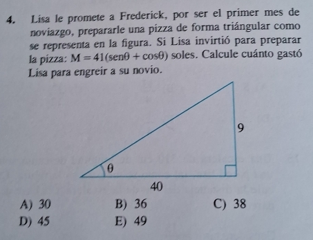 Lisa le promete a Frederick, por ser el primer mes de
noviazgo, prepararle una pizza de forma triángular como
se representa en la figura. Si Lisa invirtió para preparar
la pizza: M=41(sen θ +cos θ ) soles. Calcule cuánto gastó
Lisa para engreir a su novio.
A) 30 B) 36 C) 38
D) 45 E) 49