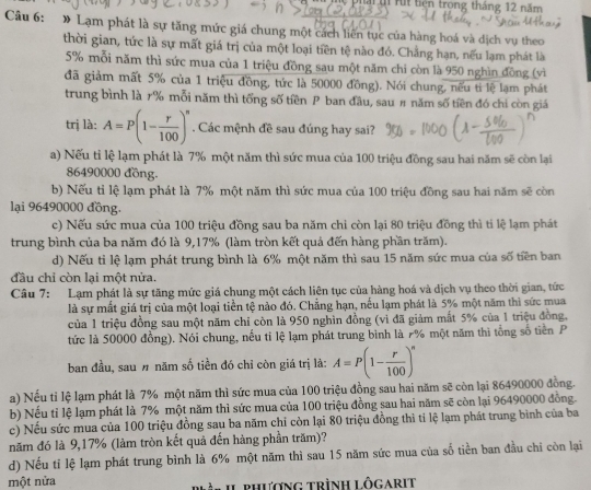 rit tiên trong tháng 12 năm
Câu 6: » Lạm phát là sự tăng mức giá chung một cách liên tục của hàng hoá và dịch vụ theo
thời gian, tức là sự mất giá trị của một loại tiền tệ nào đó. Chẳng hạn, nếu lạm phát là
5% mỗi năm thì sức mua của 1 triệu đồng sau một năm chi còn là 950 nghìn đồng (vì
đã giảm mất 5% của 1 triệu đồng, tức là 50000 đồng). Nói chung, nếu tỉ lệ lạm phát
trung bình là r% mỗi năm thì tổng số tiền P ban đầu, sau # năm số tiền đó chỉ còn giá
trị là: A=P(1- r/100 )^n Các mệnh đề sau đúng hay sai?
a) Nếu tỉ lệ lạm phát là 7% một năm thì sức mua của 100 triệu đồng sau hai năm sẽ còn lại
86490000 đồng.
b) Nếu tỉ lệ lạm phát là 7% một năm thì sức mua của 100 triệu đồng sau hai năm sẽ còn
lại 96490000 đồng.
c) Nếu sức mua của 100 triệu đồng sau ba năm chỉ còn lại 80 triệu đồng thì tỉ lệ lạm phát
trung bình của ba năm đó là 9,17% (làm tròn kết quả đến hàng phần trăm).
d) Nếu tỉ lệ lạm phát trung bình là 6% một năm thì sau 15 năm sức mua của số tiền ban
đầu chỉ còn lại một nửa.
Câu 7: Lạm phát là sự tăng mức giá chung một cách liên tục của hàng hoá và dịch vụ theo thời gian, tức
là sự mất giá trị của một loại tiền tệ nào đó. Chẳng hạn, nếu lạm phát là 5% một năm thì sức mua
của 1 triệu đồng sau một năm chỉ còn là 950 nghìn đồng (vì đã giảm mất 5% của 1 triệu đồng,
tức là 50000 đồng). Nói chung, nếu tỉ lệ lạm phát trung bình là 7% một năm thì tổng số tiền P
ban đầu, sau # năm số tiền đó chỉ còn giá trị là: A=P(1- r/100 )^n
a) Nếu tỉ lệ lạm phát là 7% một năm thì sức mua của 100 triệu đồng sau hai năm sẽ còn lại 86490000 đồng.
b) Nếu tỉ lệ lạm phát là 7% một năm thì sức mua của 100 triệu đồng sau hai năm sẽ còn lại 96490000 đồng.
c) Nếu sức mua của 100 triệu đồng sau ba năm chỉ còn lại 80 triệu đồng thì tỉ lệ lạm phát trung bình của ba
năm đó là 9,17% (làm tròn kết quả đến hàng phần trăm)?
d) Nếu tỉ lệ lạm phát trung bình là 6% một năm thì sau 15 năm sức mua của số tiền ban đầu chi còn lại
một nửa  phương trình lôgarit