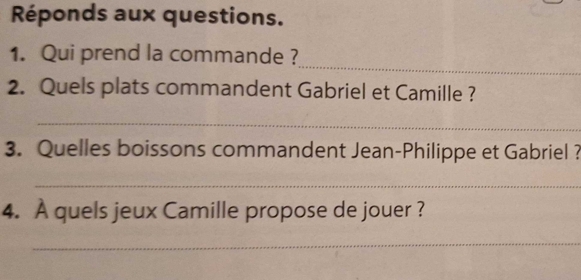 Réponds aux questions. 
_ 
1. Qui prend la commande ? 
2. Quels plats commandent Gabriel et Camille ? 
_ 
3. Quelles boissons commandent Jean-Philippe et Gabriel ? 
_ 
4. À quels jeux Camille propose de jouer ? 
_