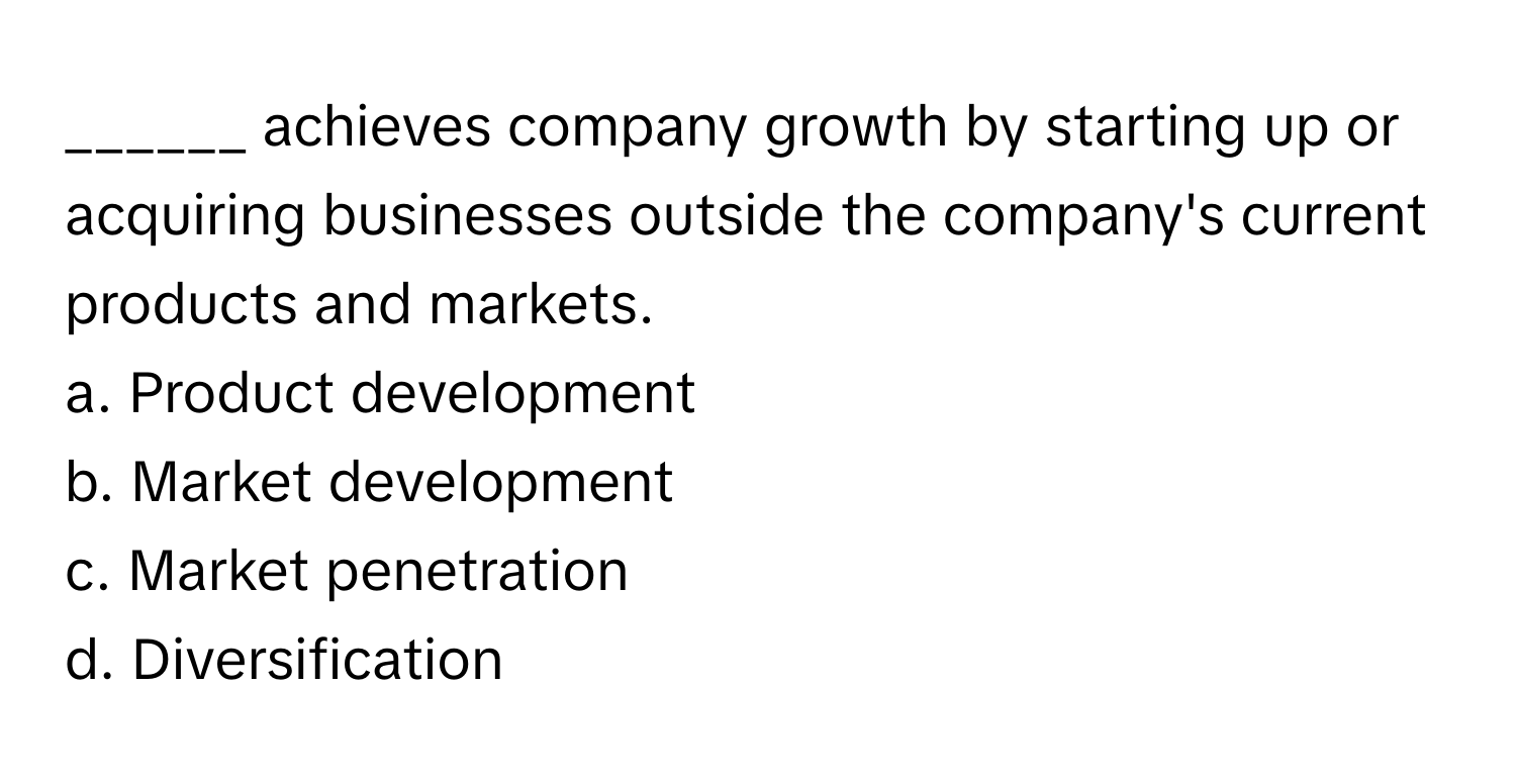 achieves company growth by starting up or acquiring businesses outside the company's current products and markets.

a. Product development
b. Market development
c. Market penetration
d. Diversification