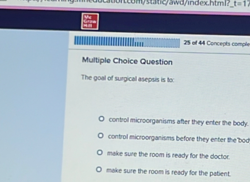 ucation.com/static/awd/index.html? t=17
Mc
Hall Granw
25 of 44 Concepts comple
Multiple Choice Question
The goal of surgical asepsis is to:
control microorganisms after they enter the body.
control microorganisms before they enter the bod
make sure the room is ready for the doctor.
make sure the room is ready for the patient.