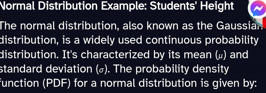 Normal Distribution Example: Students' Height 
The normal distribution, also known as the Gaussian 
distribution, is a widely used continuous probability 
distribution. It's characterized by its mean (μ) and 
standard deviation (σ). The probability density 
function (PDF) for a normal distribution is given by: