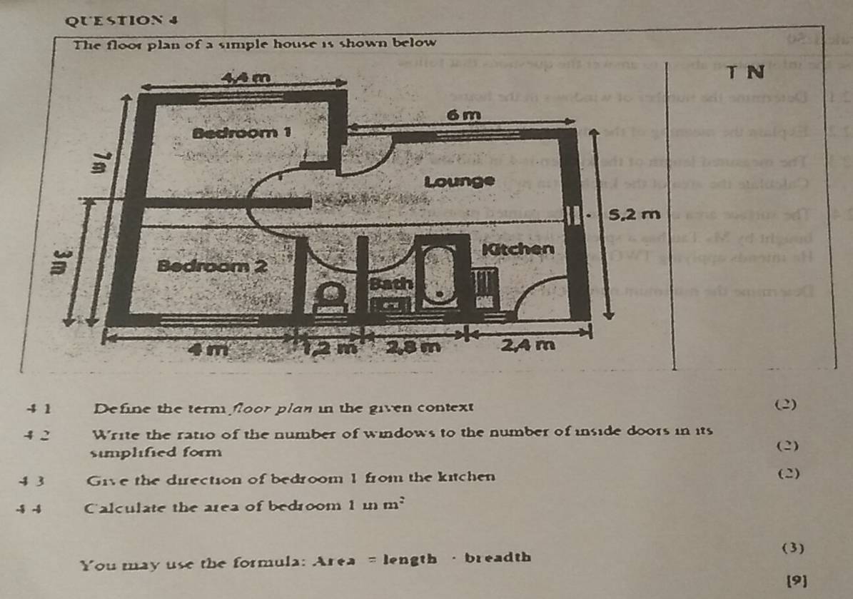 The floor plan of a simple house is shown below 
T N 
4 1 Define the term floor plan in the given context (2) 
4 2 Write the ratio of the number of windows to the number of inside doors in its 
simplified form (2) 
4 3 Give the direction of bedroom 1 from the kitchen 
(2) 
-4 -4 Calculate the area of bedroom 1mm^2
You may use the formula: Area = length · breadth 
(3) 
9]