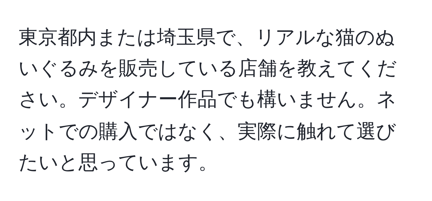 東京都内または埼玉県で、リアルな猫のぬいぐるみを販売している店舗を教えてください。デザイナー作品でも構いません。ネットでの購入ではなく、実際に触れて選びたいと思っています。