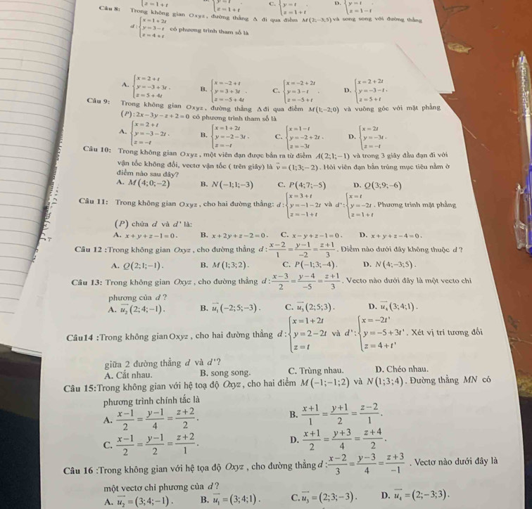 lz=1+t beginarrayl y=t x=t+tendarray. C. beginarrayl y=t z=1+tendarray. D. beginarrayl y=t x=1-tendarray.
Câu 8: Trong không gian Oxyz , đường thắng Δ đi qua điễm M(2;-3;5) và song song với đường thắng
d:beginarrayl x=1+2t y=3-t z=4+tendarray. có phương trình tham số là
A. beginarrayl x=2+t y=-3+3t. z=5+4tendarray. B. beginarrayl x=-2+t y=3+3t z=-5+4tendarray. C. beginarrayl x=-2+2t y=3-t z=-5+tendarray. . D. beginarrayl x=2+2t y=-3-t, z=5+tendarray.
Câu 9: Trong không gian Oxyz , đường thẳng Δđi qua điễm M(1;-2;0) và vuông góc với mặt phẳng
(P):2x-3y-z+2=0 có phương trình tham số là
A. beginarrayl x=2+t y=-3-2t. z=-tendarray. B. beginarrayl x=1+2t y=-2-3t, z=-tendarray. C. beginarrayl x=1-t y=-2+2t. z=-3tendarray. D. beginarrayl x=2t y=-3t. z=-tendarray.
Câu 10: Trong không gian Oxyz , một viên đạn được bắn ra từ điểm A(2;1;-1) và trong 3 giây đầu đạn đi với
vận tốc không đổi, vectơ vận tốc ( trên giây) là vector v=(1;3;-2). Hỏi viên đạn bắn trúng mục tiêu nằm ở
điểm nào sau đây?
A. M(4;0;-2) B. N(-1;1;-3) C. P(4;7;-5) D. Q(3;9;-6)
Câu 11: Trong không gian Oxyz , cho hai đường thẳng: d:beginarrayl x=3+t y=-1-2t z=-1+tendarray. và d':beginarrayl x=t y=-2t. z=1+tendarray.. Phương trình mặt phẳng
(P) chứa d và d' là:
A. x+y+z-1=0. B. x+2y+z-2=0. C. x-y+z-1=0. D. x+y+z-4=0.
Câu 12 :Trong không gian Oxyz , cho đường thẳng d :  (x-2)/1 = (y-1)/-2 = (z+1)/3 . Điểm nào dưới đãy không thuộc d ?
A. Q(2;1;-1). B. M(1;3;2). C. P(-1;3;-4). D. N(4;-3;5).
* Câu 13: Trong không gian Oxyz , cho đường thẳng 1: : (x-3)/2 = (y-4)/-5 = (z+1)/3 . Vecto nào dưới đây là một vecto chỉ
phương của d ?
A. overline u_2(2;4;-1). B. vector u_1(-2;5;-3). C. vector u_3(2;5;3). D. overline u_4(3;4;1).
Câu14 :Trong không gianOxyz , cho hai đường thẳng d:beginarrayl x=1+2t y=2-2t z=tendarray. và d':beginarrayl x=-2t' y=-5+3t' z=4+t'endarray.. Xét vị tri tương đối
giữa 2 đường thẳng đ và d' 2
A. Cắt nhau. B. song song. C. Trùng nhau. D. Chéo nhau.
Câu 15:Trong không gian với hệ toạ độ Oxyz , cho hai điểm M(-1;-1;2) và N(1;3;4). Đường thẳng MN có
phương trình chính tắc là
A.  (x-1)/2 = (y-1)/4 = (z+2)/2 .
B.  (x+1)/1 = (y+1)/2 = (z-2)/1 .
D.
C.  (x-1)/2 = (y-1)/2 = (z+2)/1 .  (x+1)/2 = (y+3)/4 = (z+4)/2 .
Câu 16 :Trong không gian với hệ tọa độ Oxyz , cho đường thẳng đ :  (x-2)/3 = (y-3)/4 = (z+3)/-1 . Vectơ nào dưới đây là
một vectơ chi phương của d  ?
A. overline u_2=(3;4;-1). B. overline u_1=(3;4;1). C. overline u_3=(2;3;-3). D. vector u_4=(2;-3;3).