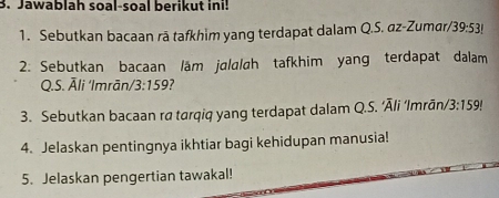 Jawablah soal-soal berikut ini! 
1. Sebutkan bacaan rā tafkhim yang terdapat dalam Q.S. az-Zumar/ 39:53!
2: Sebutkan bacaan läm jalalah tafkhim yang terdapat dalam 
Q.S. Āli ‘Imrān/ 3:159 7 
3. Sebutkan bacaan ra tarqiq yang terdapat dalam Q.S. ‘Āli ‘Imrān/ 3:159!
4. Jelaskan pentingnya ikhtiar bagi kehidupan manusia! 
5. Jelaskan pengertian tawakal!