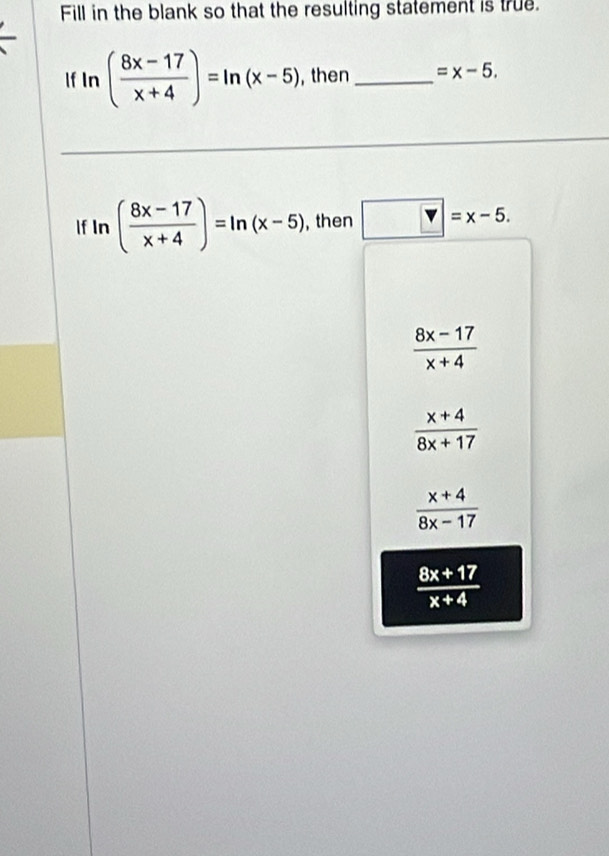 Fill in the blank so that the resulting statement is true.
If ln ( (8x-17)/x+4 )=ln (x-5) , then _ =x-5. 
lf In ( (8x-17)/x+4 )=ln (x-5) , then v=x-5.
 (8x-17)/x+4 
 (x+4)/8x+17 
 (x+4)/8x-17 
 (8x+17)/x+4 