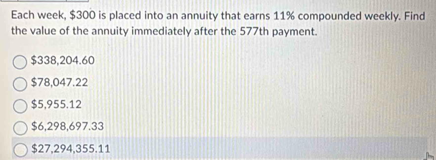 Each week, $300 is placed into an annuity that earns 11% compounded weekly. Find
the value of the annuity immediately after the 577th payment.
$338,204.60
$78,047.22
$5,955.12
$6,298,697.33
$27,294,355.11