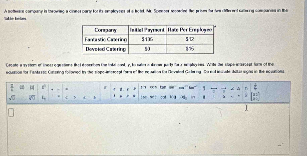 A software company is throwing a dinner party for its employees at a hotel. Mr. Spencer recorded the prices for two different catering companies in the 
table below. 
Create a system of linear equations that describes the total cost, y, to cater a dinner party for x employees. Write the slope-intercept form of the 
equation for Fantastic Catering followed by the slope-intercept form of the equation for Devoted Catering. Do not include dollar signs in the equations.
π
5
 □ /□   |0| 0° + - a β . C sin cos tan sin^(-1) n^(-1) overline □  □
sqrt(□ ) sqrt[□](□ ) □ _□  x < ) s 2 A  μ ρ csc sec cat log log In