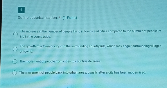 Define suburbanisation. * (1 Point)
The increase in the number of people living in towns and cities compared to the number of people liv-
ing in the countryside.
The growth of a town or city into the surrounding countryside, which may engulf surrounding villages
or towns.
The movement of people from cities to countryside areas.
The movement of people back into urban areas, usually after a city has been modernised.