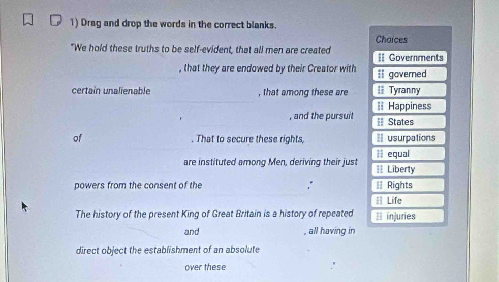 Drag and drop the words in the correct blanks. 
Choices 
"We hold these truths to be self-evident, that all men are created # Governments 
, that they are endowed by their Creator with ll governed 
_ 
certain unalienable , that among these are == Tyranny 
== Happiness 
, and the pursuit == States 
of . That to secure these rights, =usurpations 
are instituted among Men, deriving their just # equal 
== Liberty 
powers from the consent of the ; € Rights 
# Life 
The history of the present King of Great Britain is a history of repeated ** injuries 
and , all having in 
direct object the establishment of an absolute 
over these